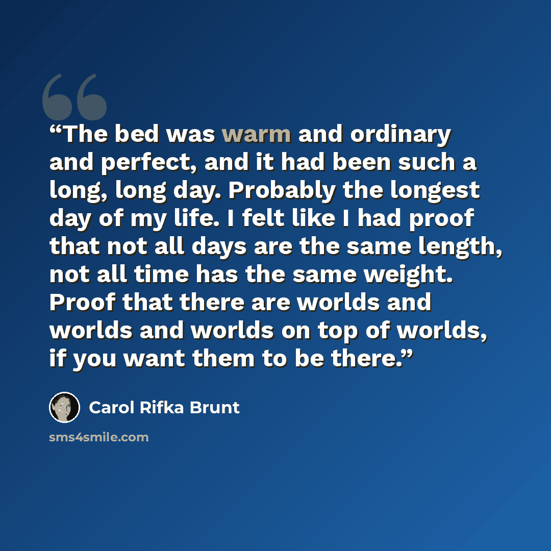 “The bed was warm and ordinary and perfect, and it had been such a long, long day. Probably the longest day of my life. I felt like I had proof that not all days are the same length, not all time has the same weight. Proof that there are worlds and worlds and worlds on top of worlds, if you want…” quote by Carol Rifka Brunt