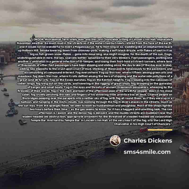 “LONDON. Michaelmas Term lately over, and the Lord Chancellor sitting in Lincoln’s Inn Hall. Implacable November weather. As much mud in the streets as if the waters had but newly retired from the face of the earth, and it would not be wonderful to meet a Megalosaurus, forty feet long or so…” quote by Charles Dickens