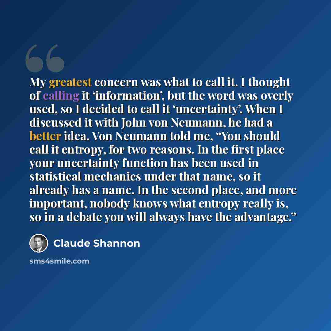“My greatest concern was what to call it. I thought of calling it ‘information’, but the word was overly used, so I decided to call it ‘uncertainty’. When I discussed it with John von Neumann, he had a better idea. Von Neumann told me, “You should call it entropy, for two reasons. In the first…” quote by Claude Shannon