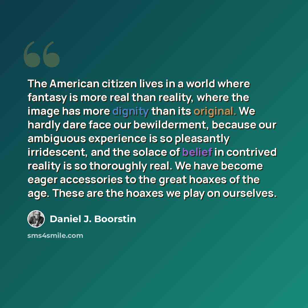 “The American citizen lives in a world where fantasy is more real than reality, where the image has more dignity than its original. We hardly dare face our bewilderment, because our ambiguous experience is so pleasantly irridescent, and the solace of belief in contrived reality is so thoroughly…” quote by Daniel J. Boorstin