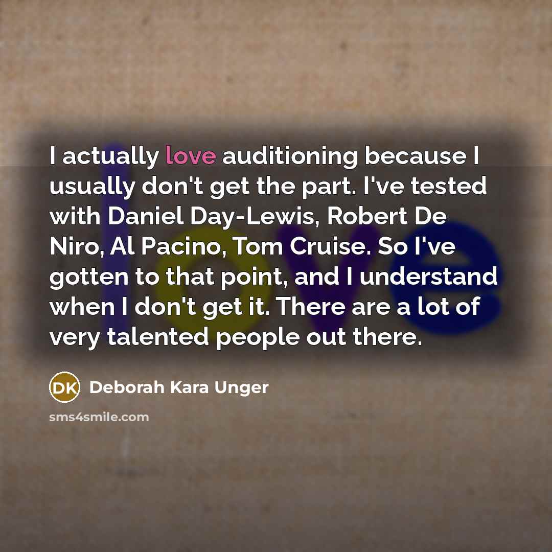 “I actually love auditioning because I usually don't get the part. I've tested with Daniel Day-Lewis, Robert De Niro, Al Pacino, Tom Cruise. So I've gotten to that point, and I understand when I don't get it. There are a lot of very talented people out there.” quote by Deborah Kara Unger