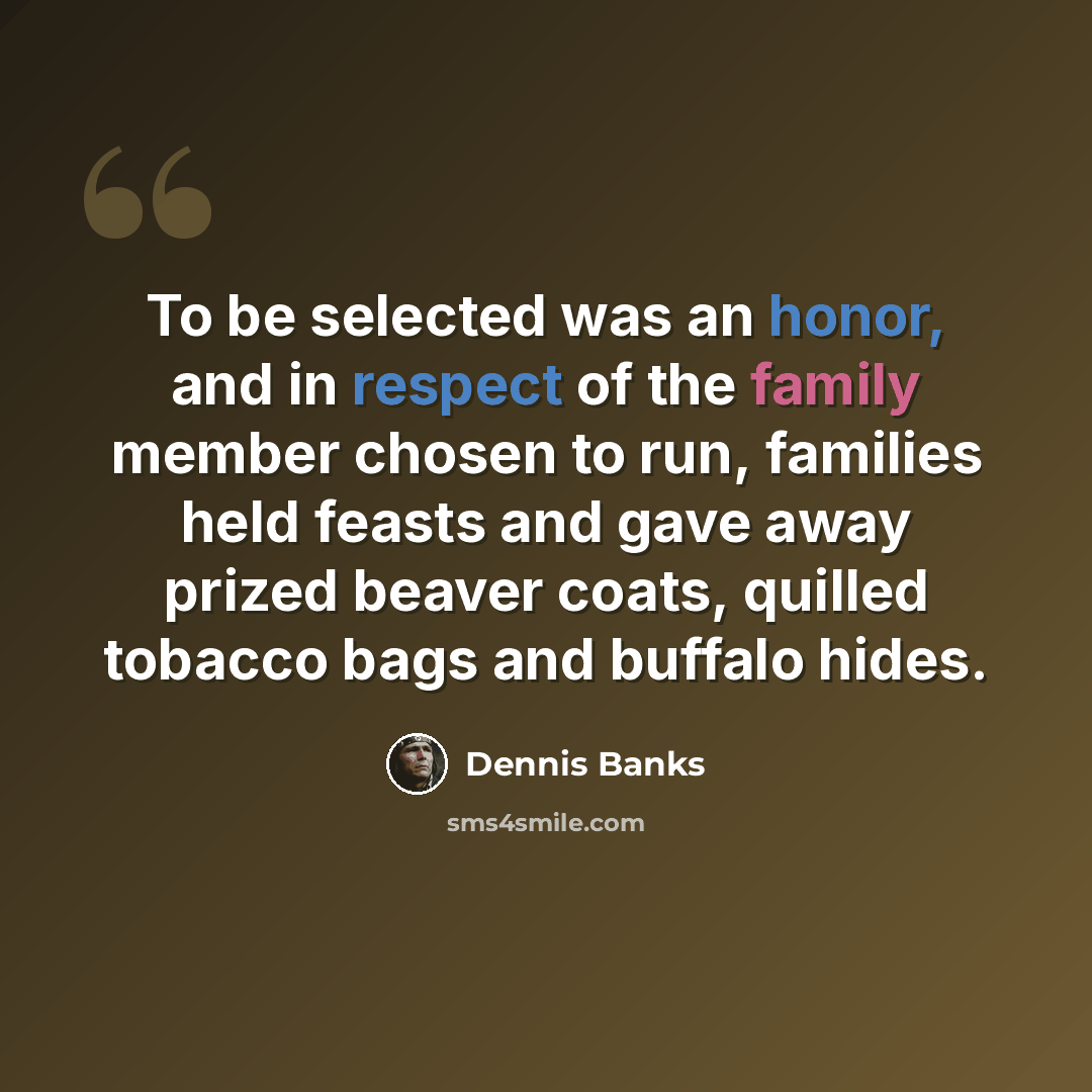 “To be selected was an honor, and in respect of the family member chosen to run, families held feasts and gave away prized beaver coats, quilled tobacco bags and buffalo hides.” quote by Dennis Banks
