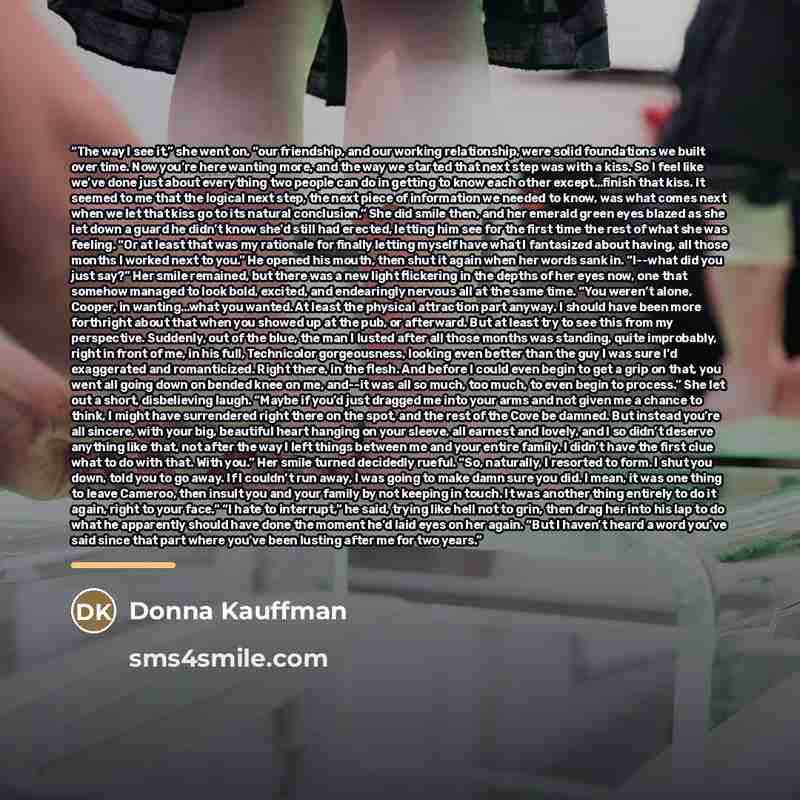 “The way I see it,” she went on, “our friendship, and our working relationship, were solid foundations we built over time. Now you’re here wanting more, and the way we started that next step was with a kiss. So I feel like we’ve done just about everything two people can do in getting to know each…” quote by Donna Kauffman