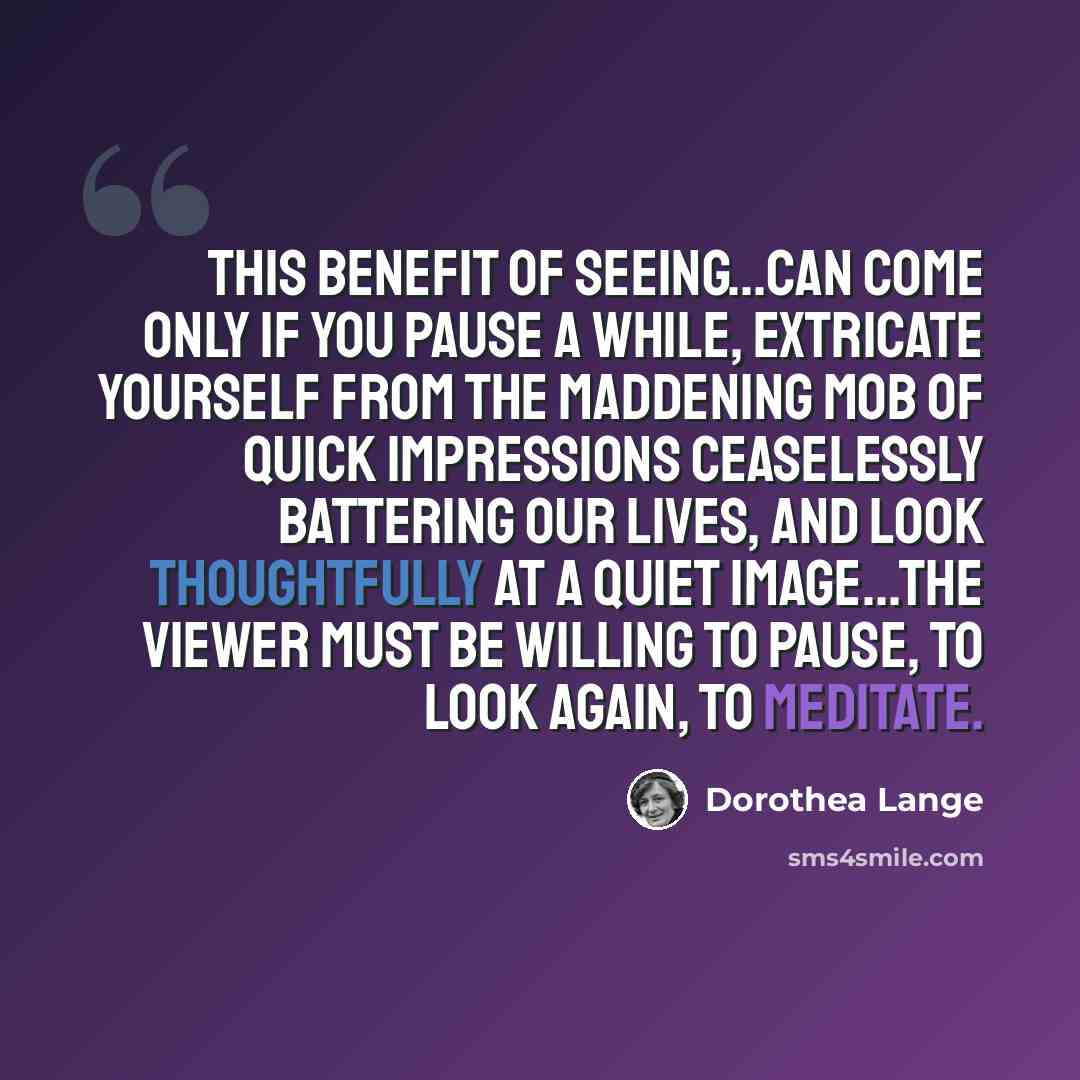“This benefit of seeing...can come only if you pause a while, extricate yourself from the maddening mob of quick impressions ceaselessly battering our lives, and look thoughtfully at a quiet image...the viewer must be willing to pause, to look again, to meditate.” quote by Dorothea Lange