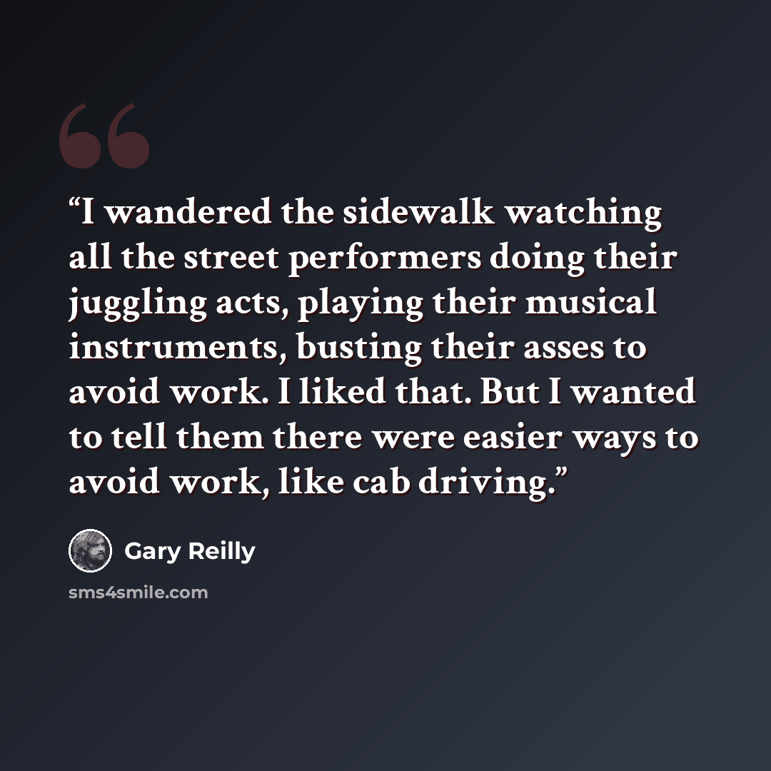 “I wandered the sidewalk watching all the street performers doing their juggling acts, playing their musical instruments, busting their asses to avoid work. I liked that. But I wanted to tell them there were easier ways to avoid work, like cab driving.” quote by Gary Reilly