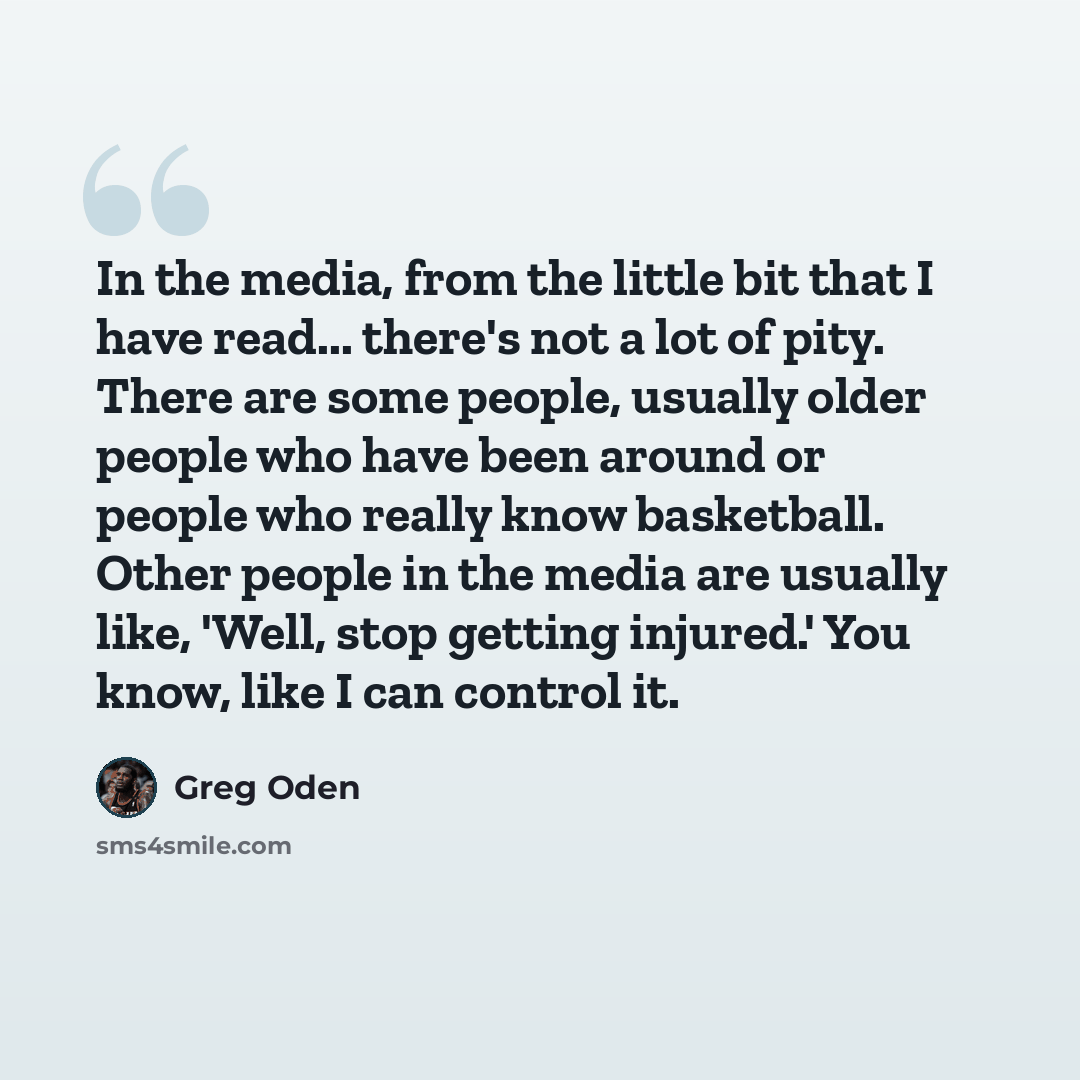 “In the media, from the little bit that I have read... there's not a lot of pity. There are some people, usually older people who have been around or people who really know basketball. Other people in the media are usually like, 'Well, stop getting injured.' You know, like I can control it.” quote by Greg Oden