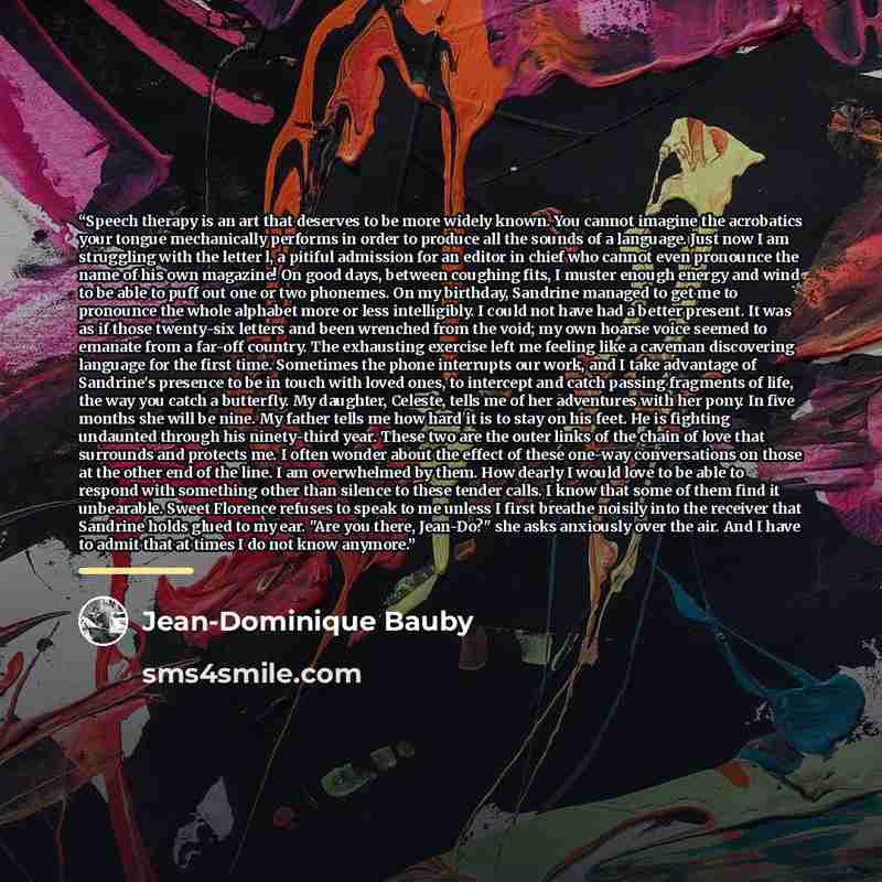 “Speech therapy is an art that deserves to be more widely known. You cannot imagine the acrobatics your tongue mechanically performs in order to produce all the sounds of a language. Just now I am struggling with the letter l, a pitiful admission for an editor in chief who cannot even pronounce the…” quote by Jean-Dominique Bauby