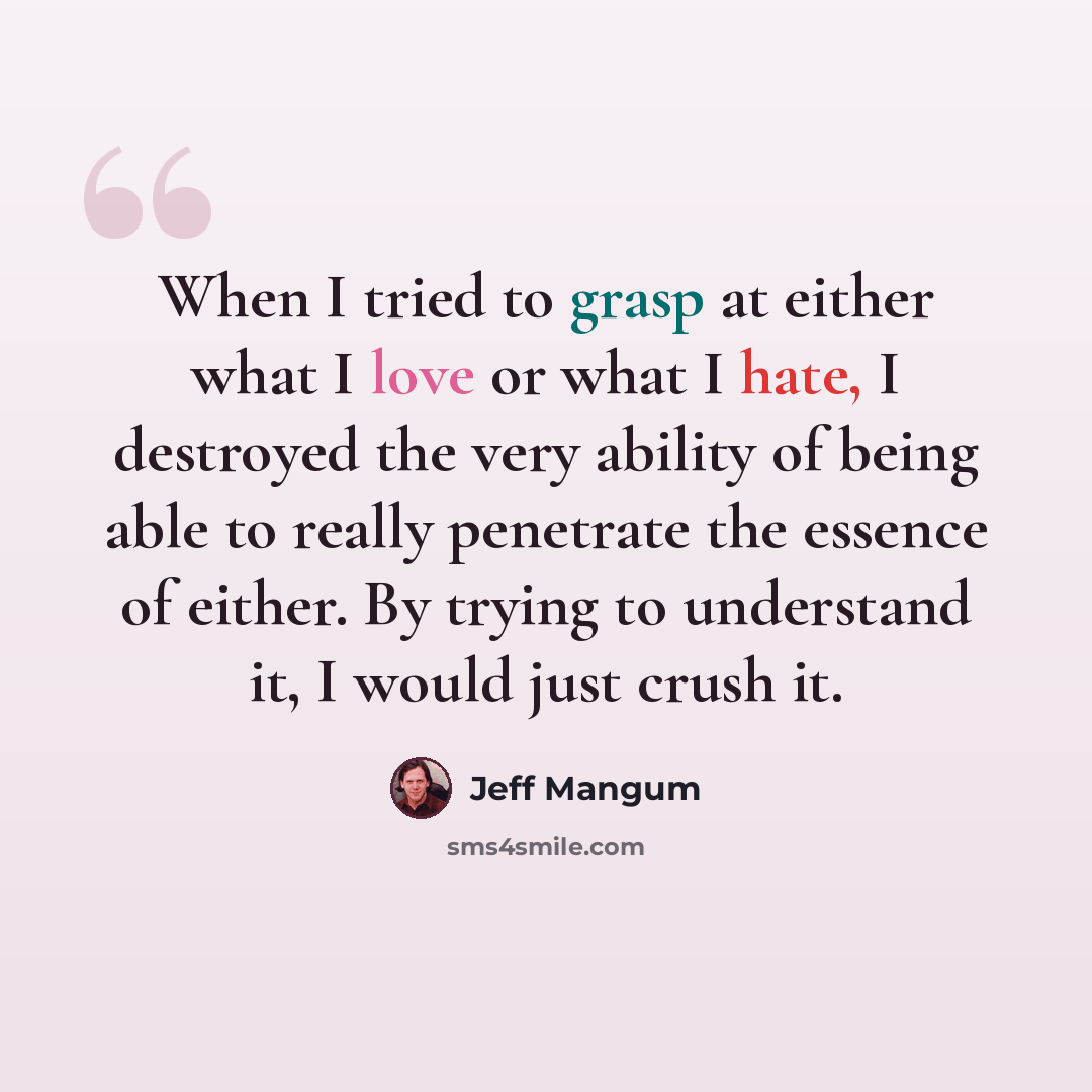 “When I tried to grasp at either what I love or what I hate, I destroyed the very ability of being able to really penetrate the essence of either. By trying to understand it, I would just crush it.” quote by Jeff Mangum