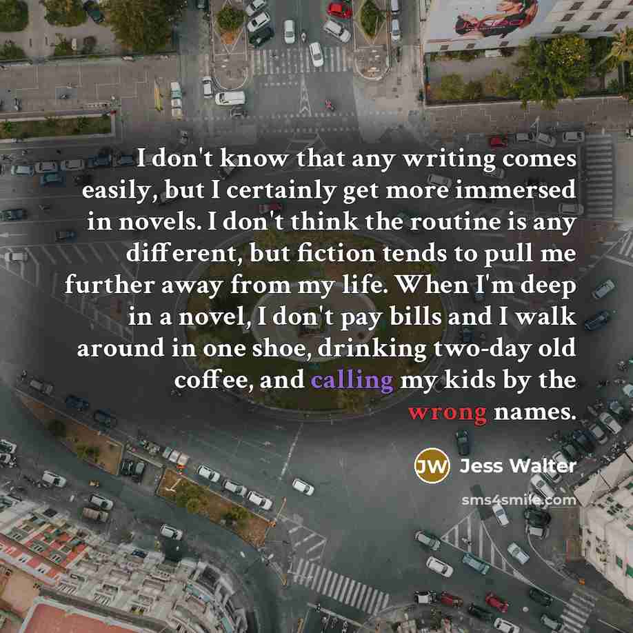 “I don't know that any writing comes easily, but I certainly get more immersed in novels. I don't think the routine is any different, but fiction tends to pull me further away from my life. When I'm deep in a novel, I don't pay bills and I walk around in one shoe, drinking two-day old coffee, and…” quote by Jess Walter
