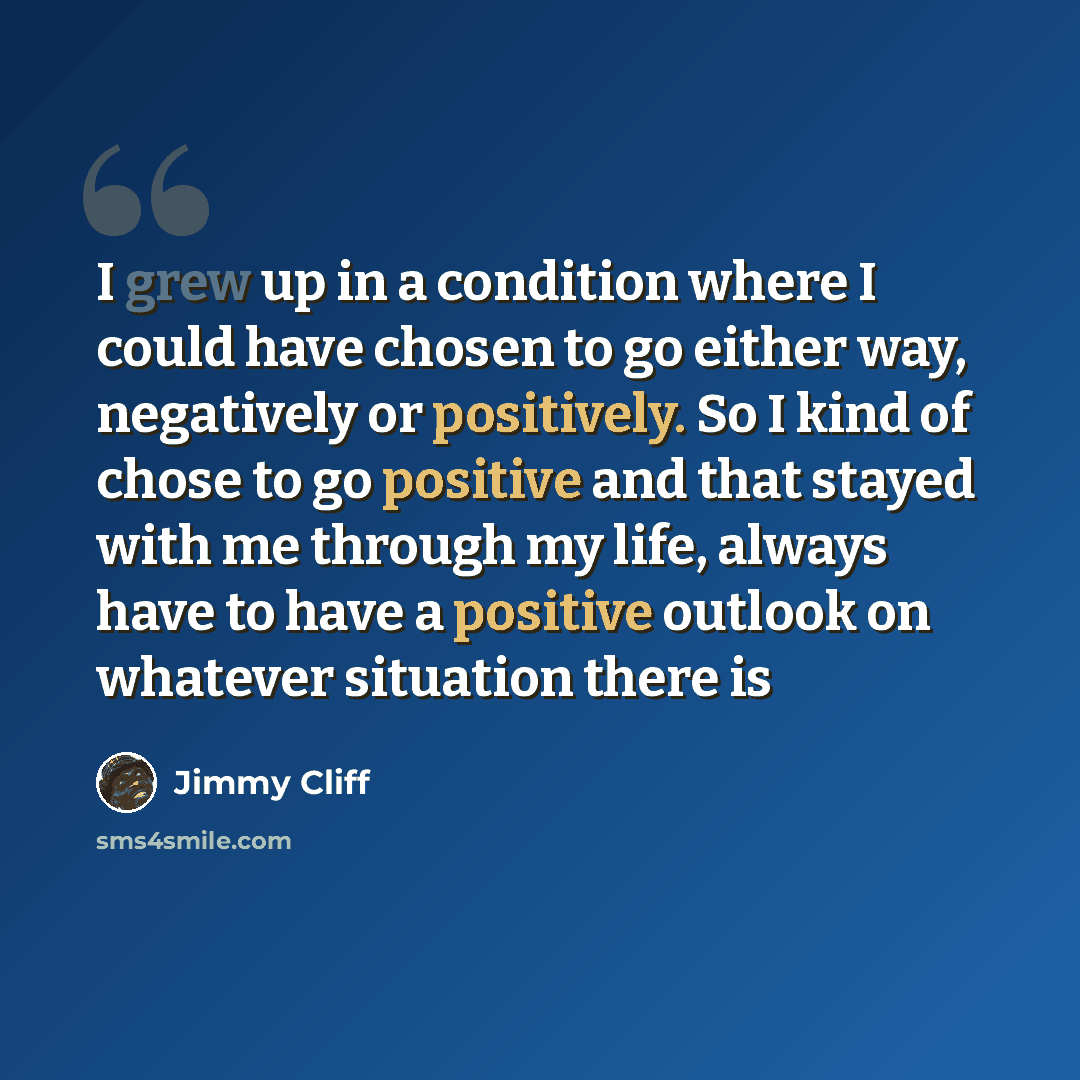“I grew up in a condition where I could have chosen to go either way, negatively or positively. So I kind of chose to go positive and that stayed with me through my life, always have to have a positive outlook on whatever situation there is” quote by Jimmy Cliff