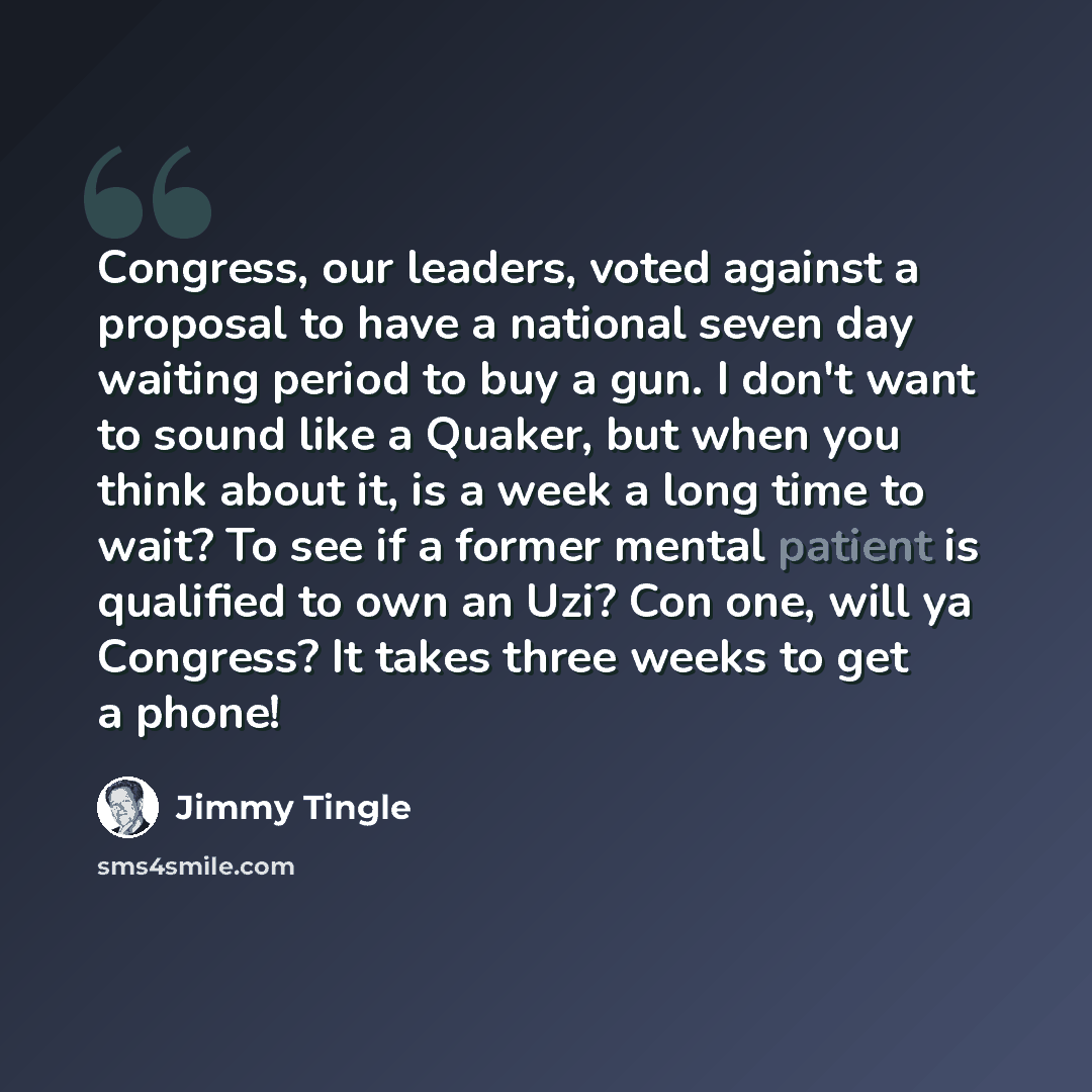 “Congress, our leaders, voted against a proposal to have a national seven day waiting period to buy a gun. I don't want to sound like a Quaker, but when you think about it, is a week a long time to wait? To see if a former mental patient is qualified to own an Uzi? Con one, will ya Congress? It…” quote by Jimmy Tingle