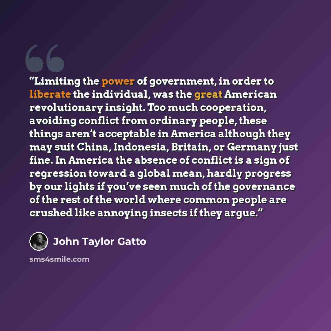 “Limiting the power of government, in order to liberate the individual, was the great American revolutionary insight. Too much cooperation, avoiding conflict from ordinary people, these things aren’t acceptable in America although they may suit China, Indonesia, Britain, or Germany just fine. In…” quote by John Taylor Gatto