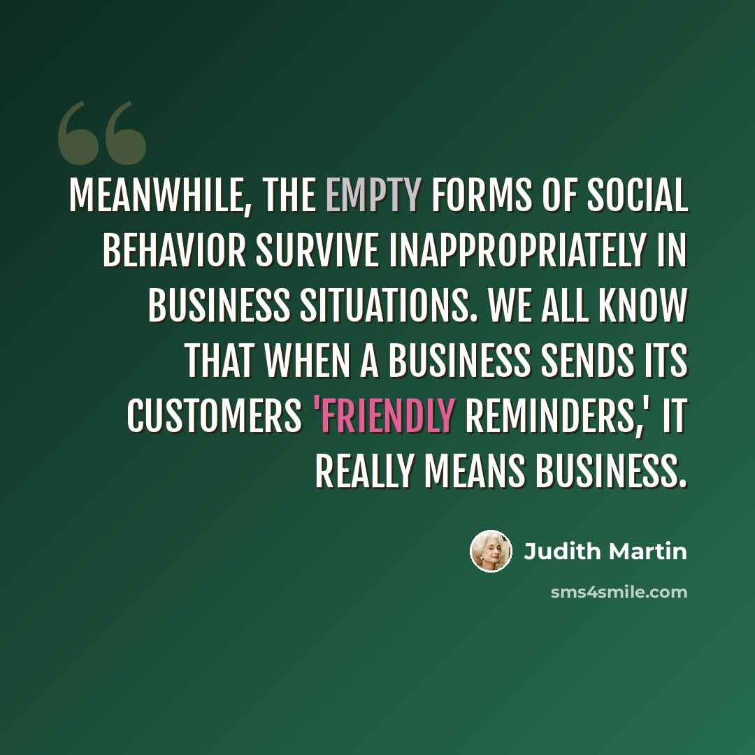 “Meanwhile, the empty forms of social behavior survive inappropriately in business situations. We all know that when a business sends its customers 'friendly reminders,' it really means business.” quote by Judith Martin