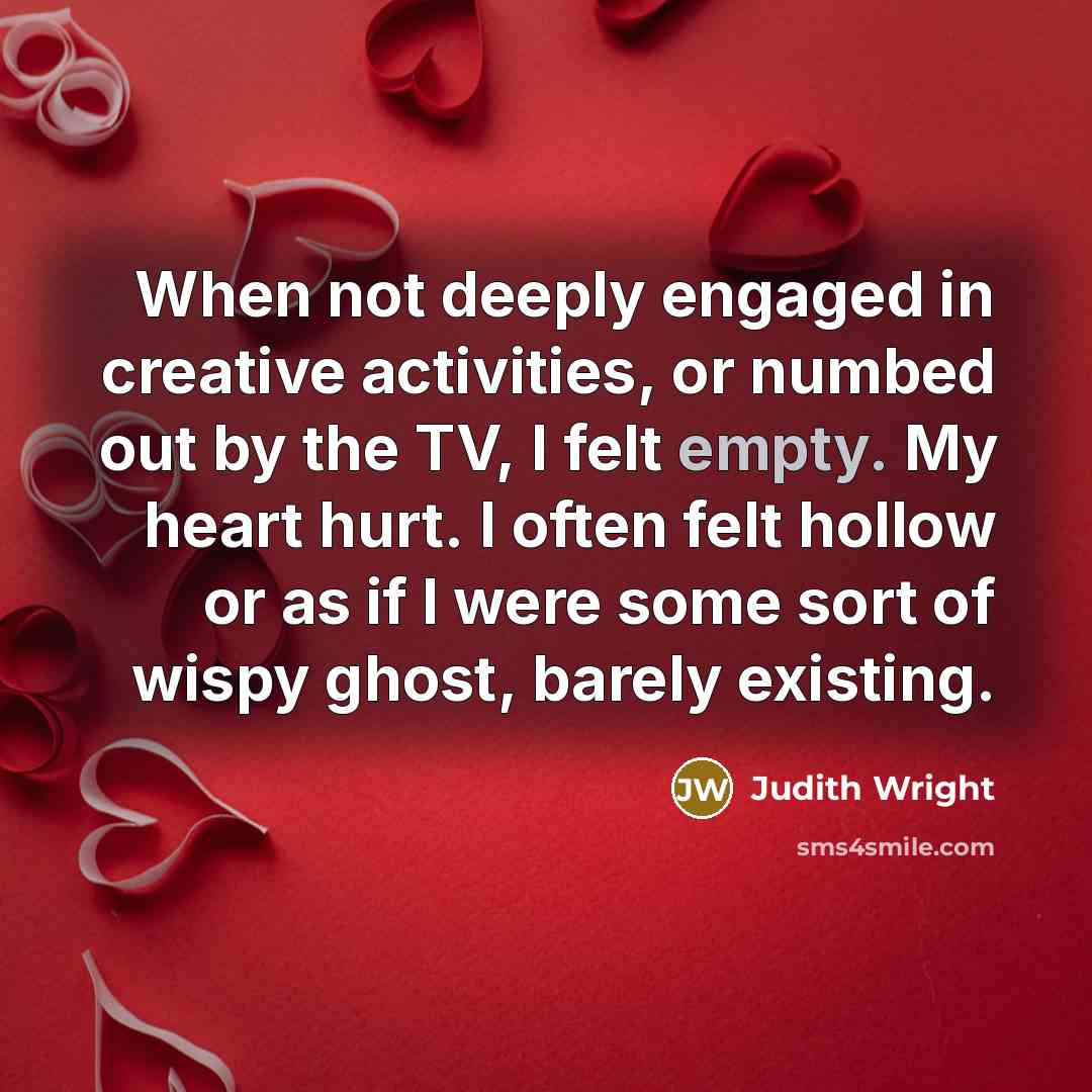 “When not deeply engaged in creative activities, or numbed out by the TV, I felt empty. My heart hurt. I often felt hollow or as if I were some sort of wispy ghost, barely existing.” quote by Judith Wright