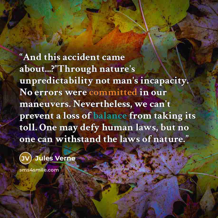 “And this accident came about...?"Through nature's unpredictability not man's incapacity. No errors were committed in our maneuvers. Nevertheless, we can't prevent a loss of balance from taking its toll. One may defy human laws, but no one can withstand the laws of nature.” quote by Jules Verne