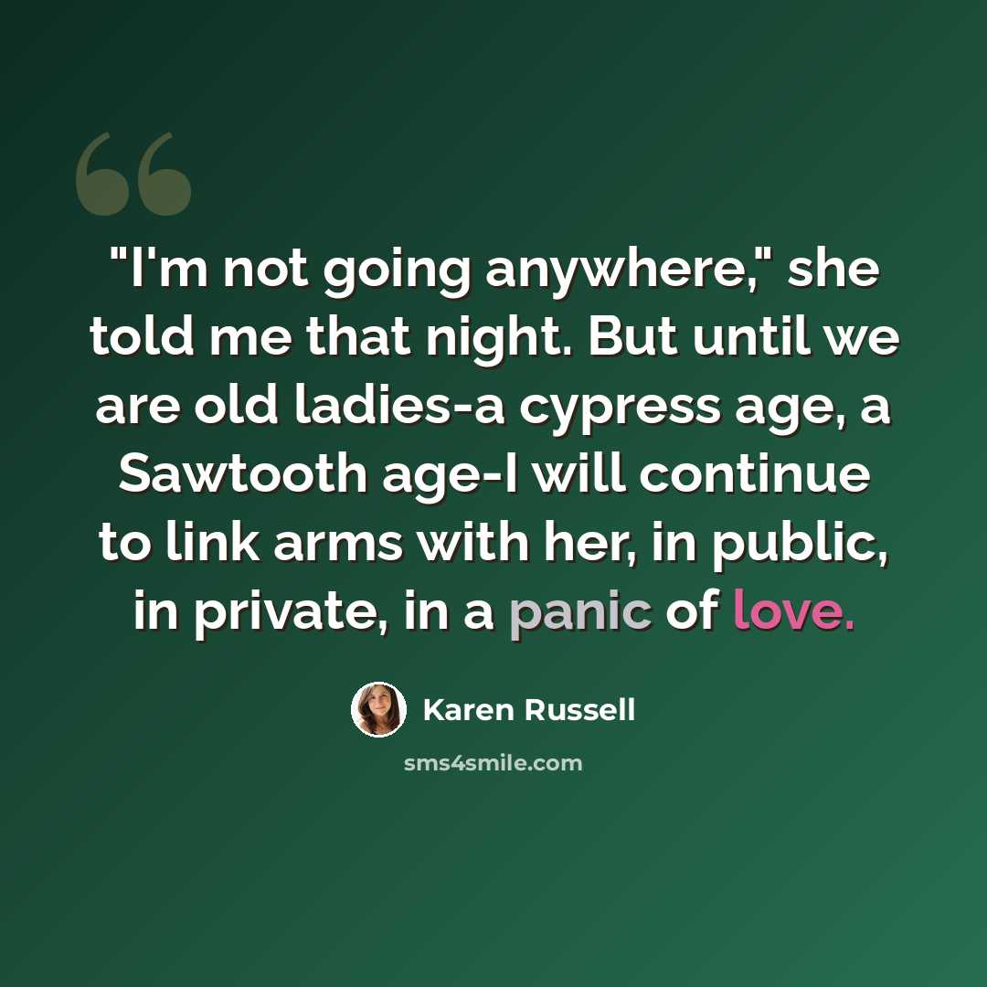 “"I'm not going anywhere," she told me that night. But until we are old ladies-a cypress age, a Sawtooth age-I will continue to link arms with her, in public, in private, in a panic of love.” quote by Karen Russell