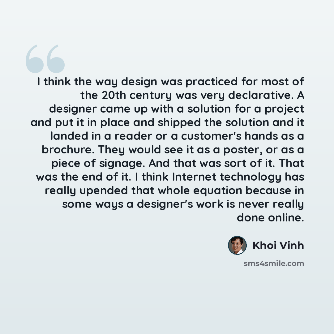 “I think the way design was practiced for most of the 20th century was very declarative. A designer came up with a solution for a project and put it in place and shipped the solution and it landed in a reader or a customer's hands as a brochure. They would see it as a poster, or as a piece of…” quote by Khoi Vinh