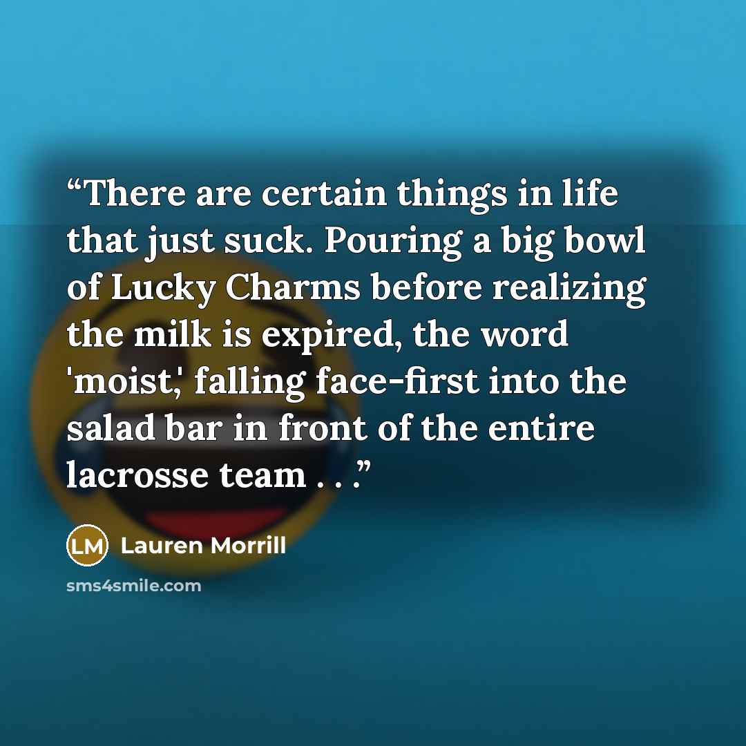 “There are certain things in life that just suck. Pouring a big bowl of Lucky Charms before realizing the milk is expired, the word 'moist,' falling face-first into the salad bar in front of the entire lacrosse team . . .” quote by Lauren Morrill