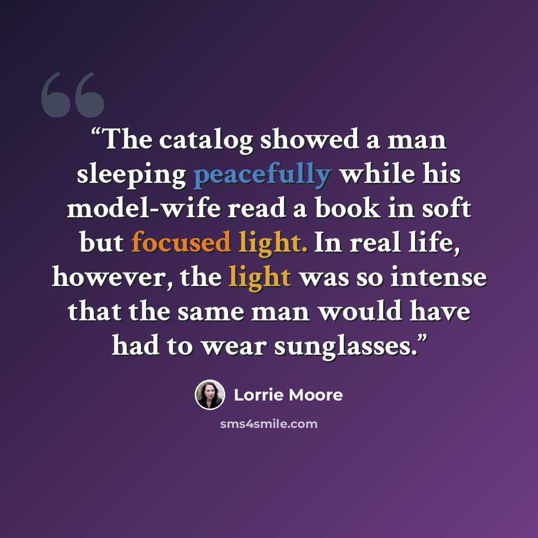 “The catalog showed a man sleeping peacefully while his model-wife read a book in soft but focused light. In real life, however, the light was so intense that the same man would have had to wear sunglasses.” quote by Lorrie Moore