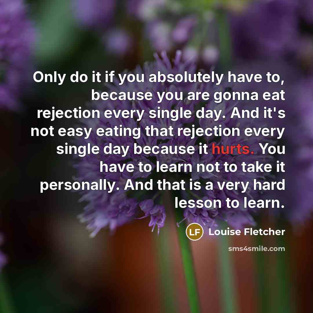 “Only do it if you absolutely have to, because you are gonna eat rejection every single day. And it's not easy eating that rejection every single day because it hurts. You have to learn not to take it personally. And that is a very hard lesson to learn.” quote by Louise Fletcher