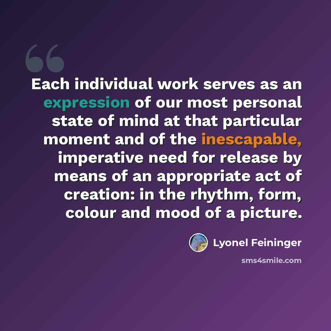 “Each individual work serves as an expression of our most personal state of mind at that particular moment and of the inescapable, imperative need for release by means of an appropriate act of creation: in the rhythm, form, colour and mood of a picture.” quote by Lyonel Feininger