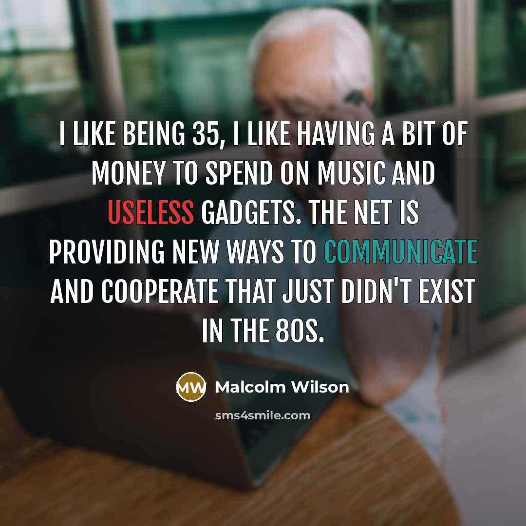 “I like being 35, I like having a bit of money to spend on music and useless gadgets. The net is providing new ways to communicate and cooperate that just didn't exist in the 80s.” quote by Malcolm Wilson