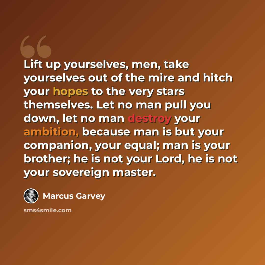 “Lift up yourselves, men, take yourselves out of the mire and hitch your hopes to the very stars themselves. Let no man pull you down, let no man destroy your ambition, because man is but your companion, your equal; man is your brother; he is not your Lord, he is not your sovereign master.” quote by Marcus Garvey