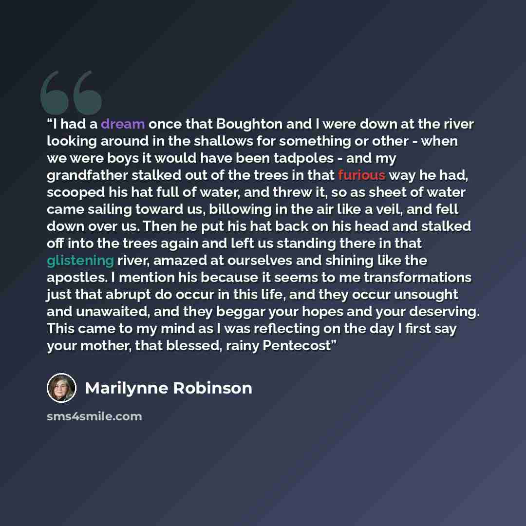 “I had a dream once that Boughton and I were down at the river looking around in the shallows for something or other - when we were boys it would have been tadpoles - and my grandfather stalked out of the trees in that furious way he had, scooped his hat full of water, and threw it, so as sheet of…” quote by Marilynne Robinson