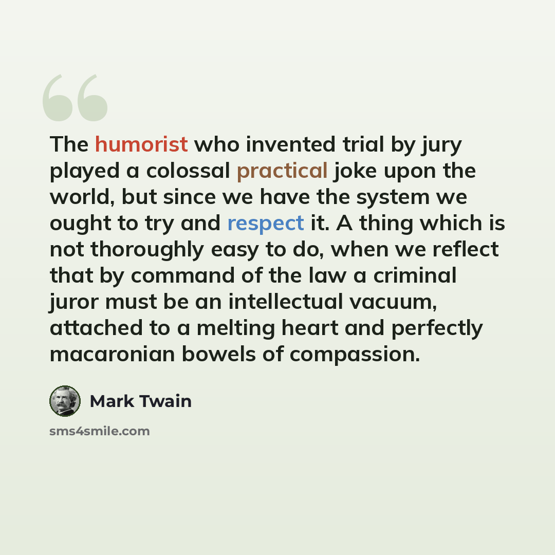 “The humorist who invented trial by jury played a colossal practical joke upon the world, but since we have the system we ought to try and respect it. A thing which is not thoroughly easy to do, when we reflect that by command of the law a criminal juror must be an intellectual vacuum, attached to…” quote by Mark Twain