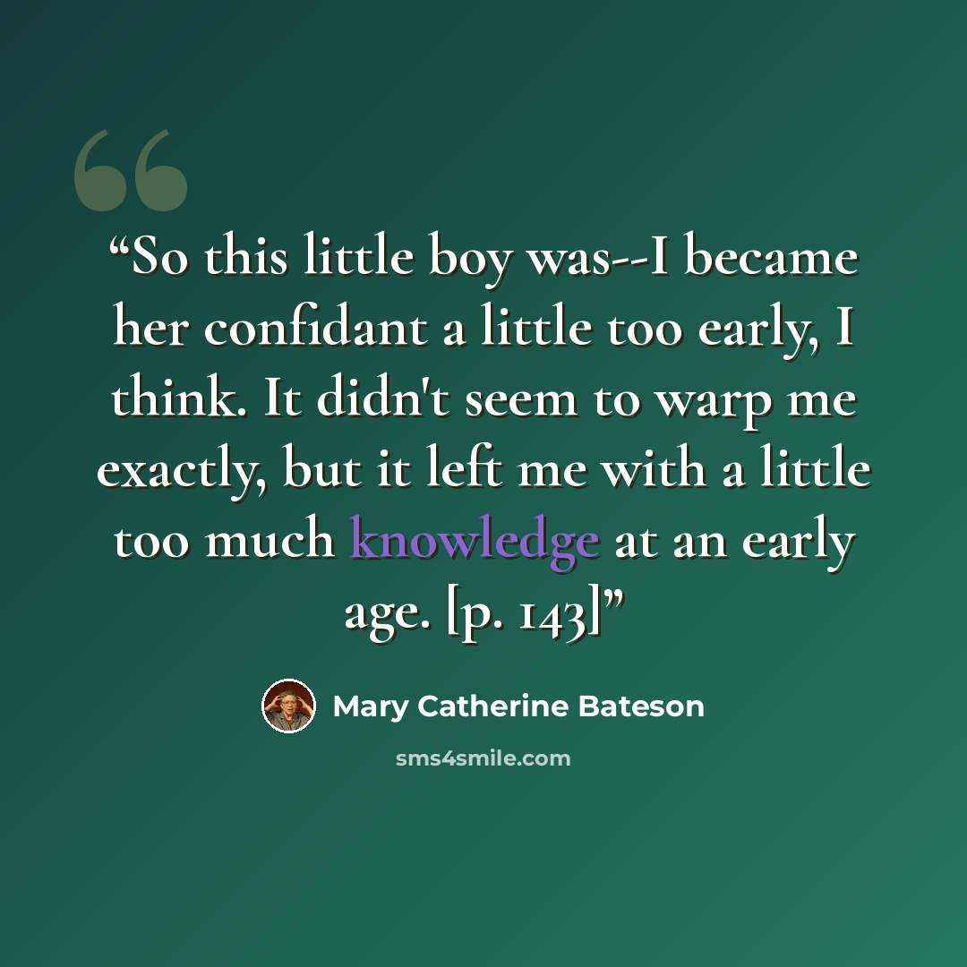 “So this little boy was--I became her confidant a little too early, I think. It didn't seem to warp me exactly, but it left me with a little too much knowledge at an early age. [p. 143]” quote by Mary Catherine Bateson
