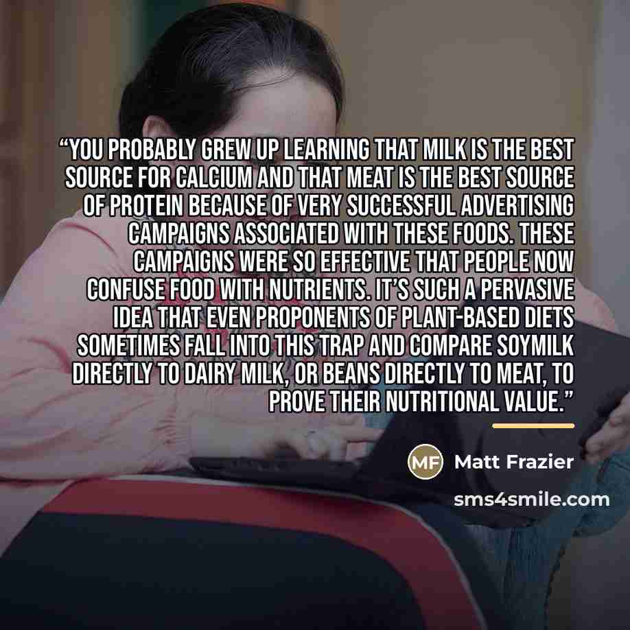 “You probably grew up learning that milk is the best source for calcium and that meat is the best source of protein because of very successful advertising campaigns associated with these foods. These campaigns were so effective that people now confuse food with nutrients. It’s such a pervasive idea…” quote by Matt Frazier