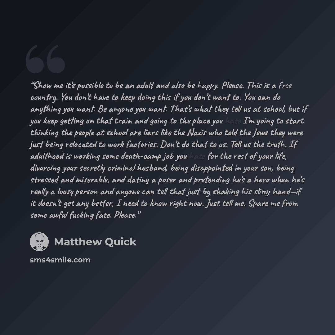 “Show me it’s possible to be an adult and also be happy. Please. This is a free country. You don’t have to keep doing this if you don’t want to. You can do anything you want. Be anyone you want. That’s what they tell us at school, but if you keep getting on that train and going to the place you…” quote by Matthew Quick