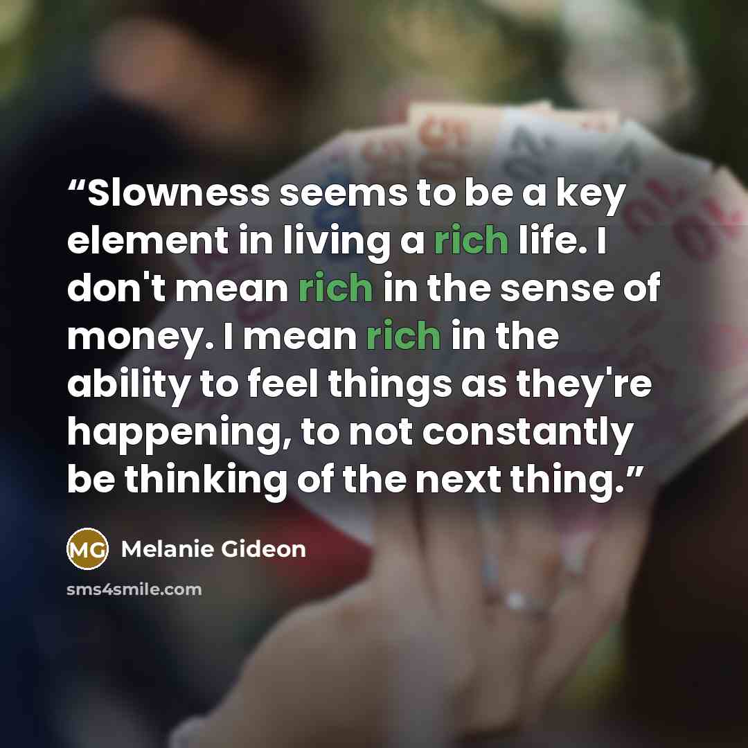 “Slowness seems to be a key element in living a rich life. I don't mean rich in the sense of money. I mean rich in the ability to feel things as they're happening, to not constantly be thinking of the next thing.” quote by Melanie Gideon