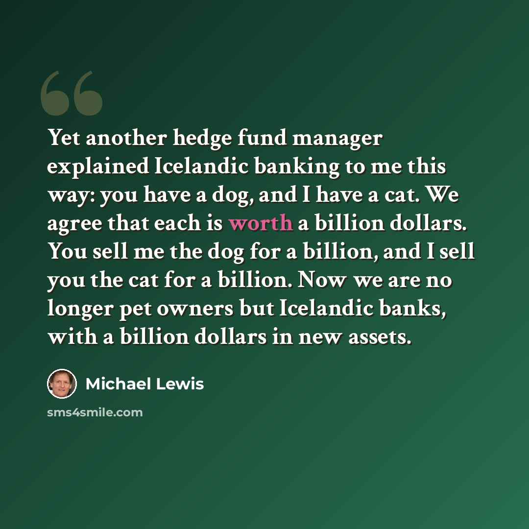“Yet another hedge fund manager explained Icelandic banking to me this way: you have a dog, and I have a cat. We agree that each is worth a billion dollars. You sell me the dog for a billion, and I sell you the cat for a billion. Now we are no longer pet owners but Icelandic banks, with a billion…” quote by Michael Lewis