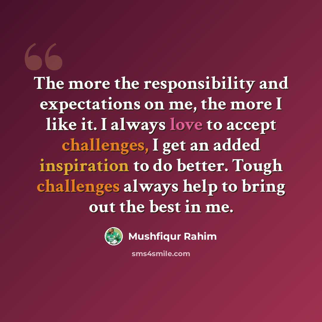 “The more the responsibility and expectations on me, the more I like it. I always love to accept challenges, I get an added inspiration to do better. Tough challenges always help to bring out the best in me.” quote by Mushfiqur Rahim