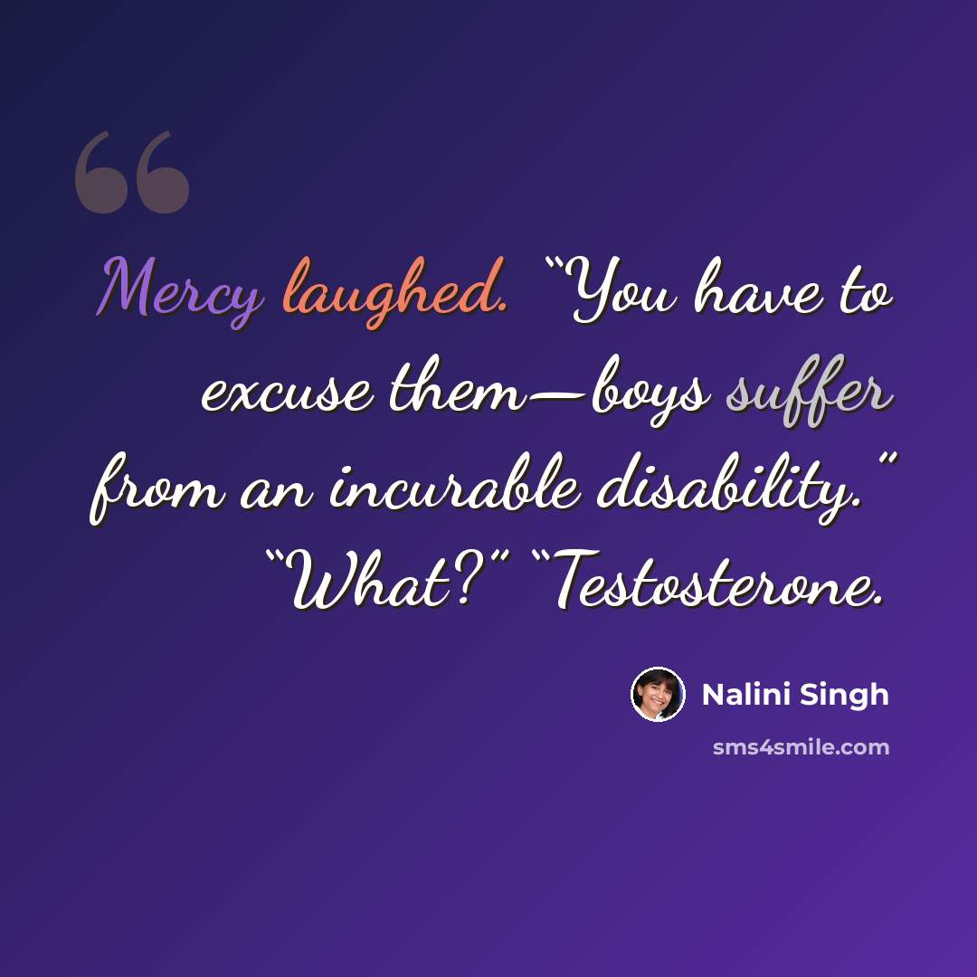 “Mercy laughed. “You have to excuse them—boys suffer from an incurable disability.” “What?” “Testosterone.” quote by Nalini Singh