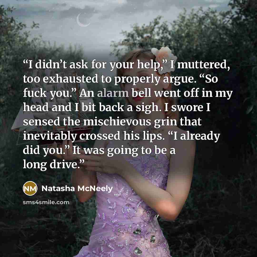 “I didn’t ask for your help,” I muttered, too exhausted to properly argue. “So fuck you.” An alarm bell went off in my head and I bit back a sigh. I swore I sensed the mischievous grin that inevitably crossed his lips. “I already did you.” It was going to be a long drive.” quote by Natasha McNeely