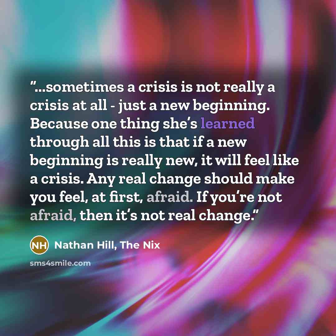 “...sometimes a crisis is not really a crisis at all - just a new beginning. Because one thing she’s learned through all this is that if a new beginning is really new, it will feel like a crisis. Any real change should make you feel, at first, afraid. If you’re not afraid, then it’s not real change.” quote by Nathan Hill, The Nix