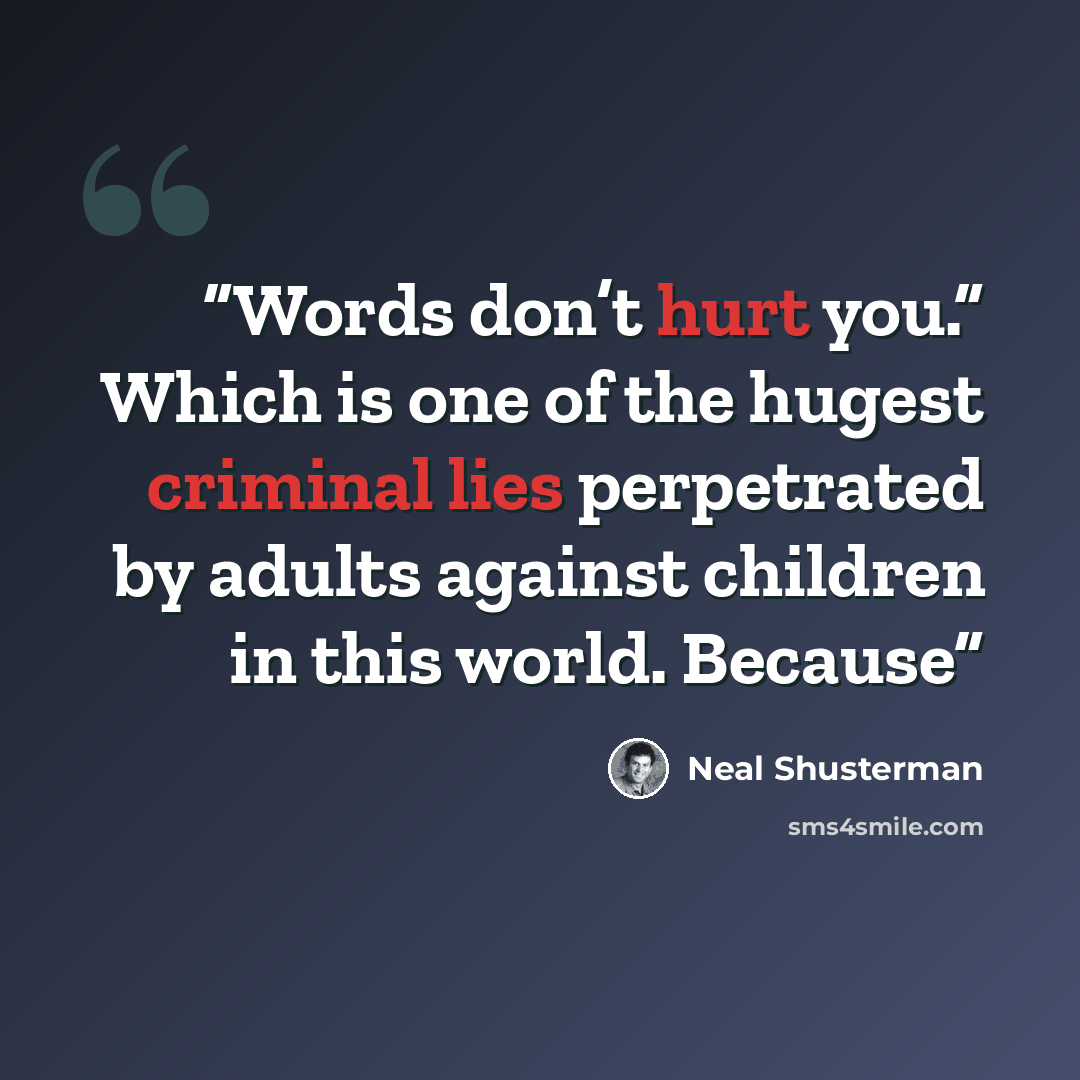 “Words don’t hurt you.” Which is one of the hugest criminal lies perpetrated by adults against children in this world. Because” quote by Neal Shusterman