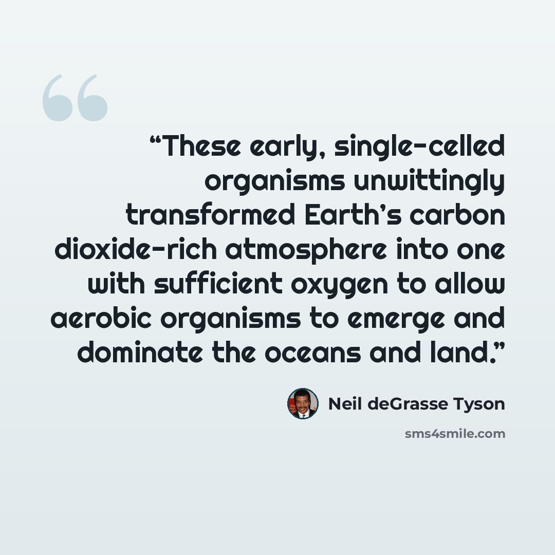 “These early, single-celled organisms unwittingly transformed Earth’s carbon dioxide-rich atmosphere into one with sufficient oxygen to allow aerobic organisms to emerge and dominate the oceans and land.” quote by Neil deGrasse Tyson