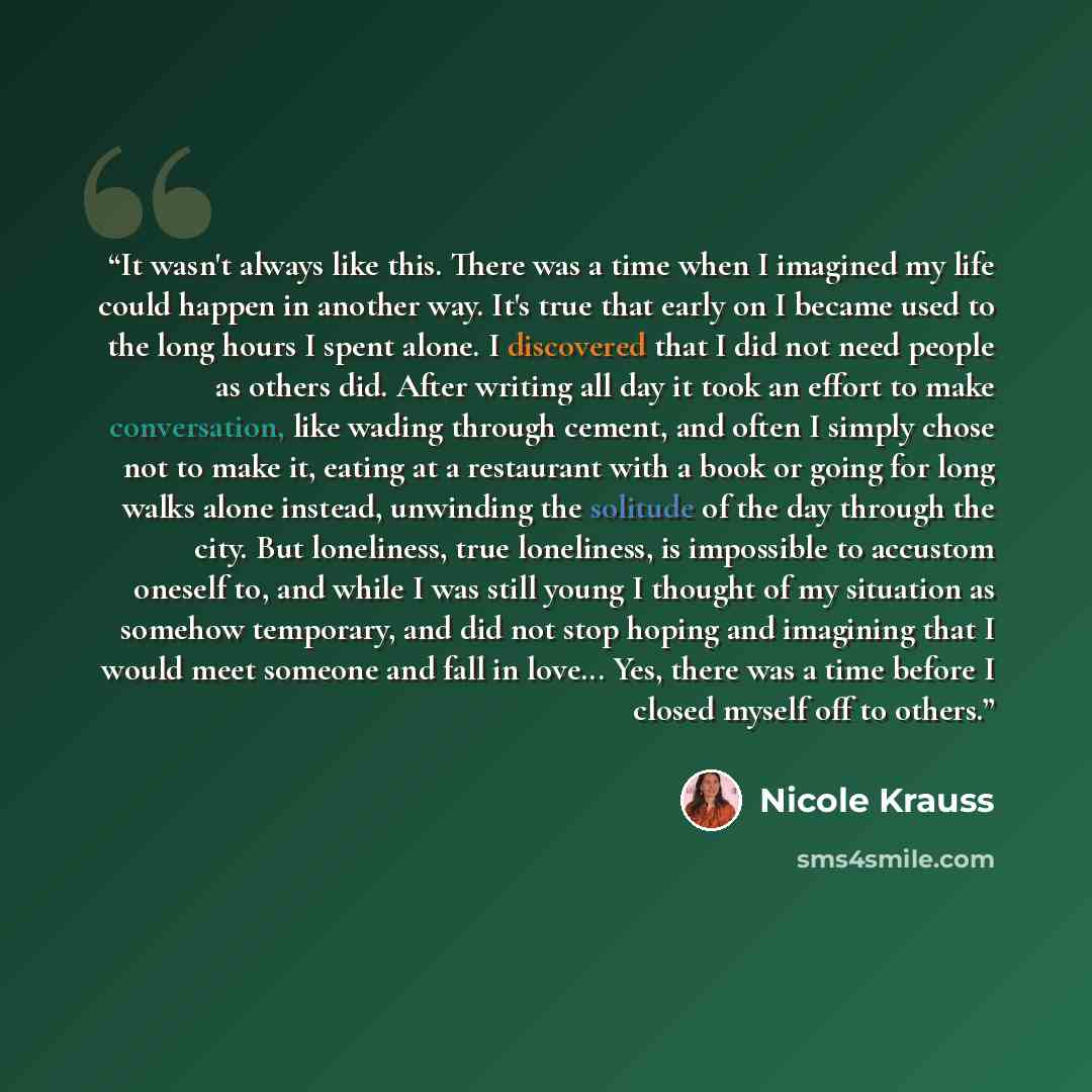 “It wasn't always like this. There was a time when I imagined my life could happen in another way. It's true that early on I became used to the long hours I spent alone. I discovered that I did not need people as others did. After writing all day it took an effort to make conversation, like wading…” quote by Nicole Krauss