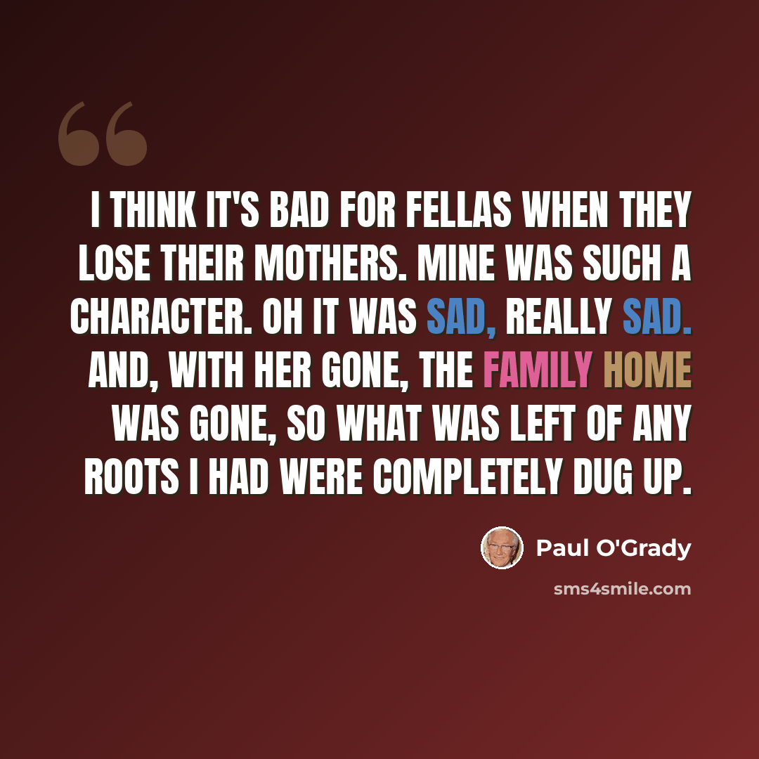 “I think it's bad for fellas when they lose their mothers. Mine was such a character. Oh it was sad, really sad. And, with her gone, the family home was gone, so what was left of any roots I had were completely dug up.” quote by Paul O'Grady