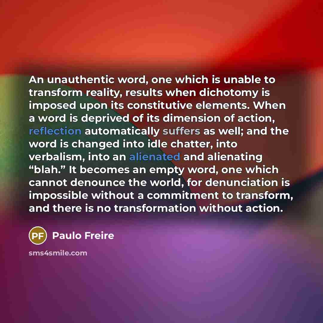 “An unauthentic word, one which is unable to transform reality, results when dichotomy is imposed upon its constitutive elements. When a word is deprived of its dimension of action, reflection automatically suffers as well; and the word is changed into idle chatter, into verbalism, into an…” quote by Paulo Freire