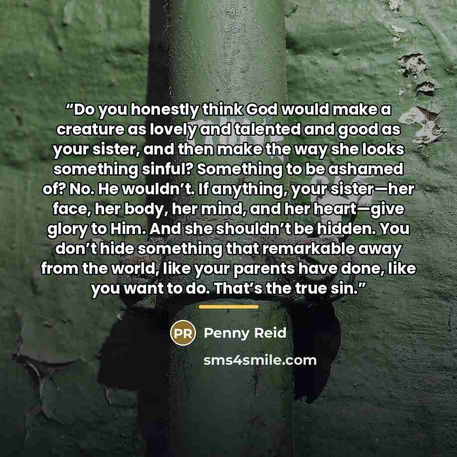 “Do you honestly think God would make a creature as lovely and talented and good as your sister, and then make the way she looks something sinful? Something to be ashamed of? No. He wouldn’t. If anything, your sister—her face, her body, her mind, and her heart—give glory to Him. And she shouldn’t…” quote by Penny Reid