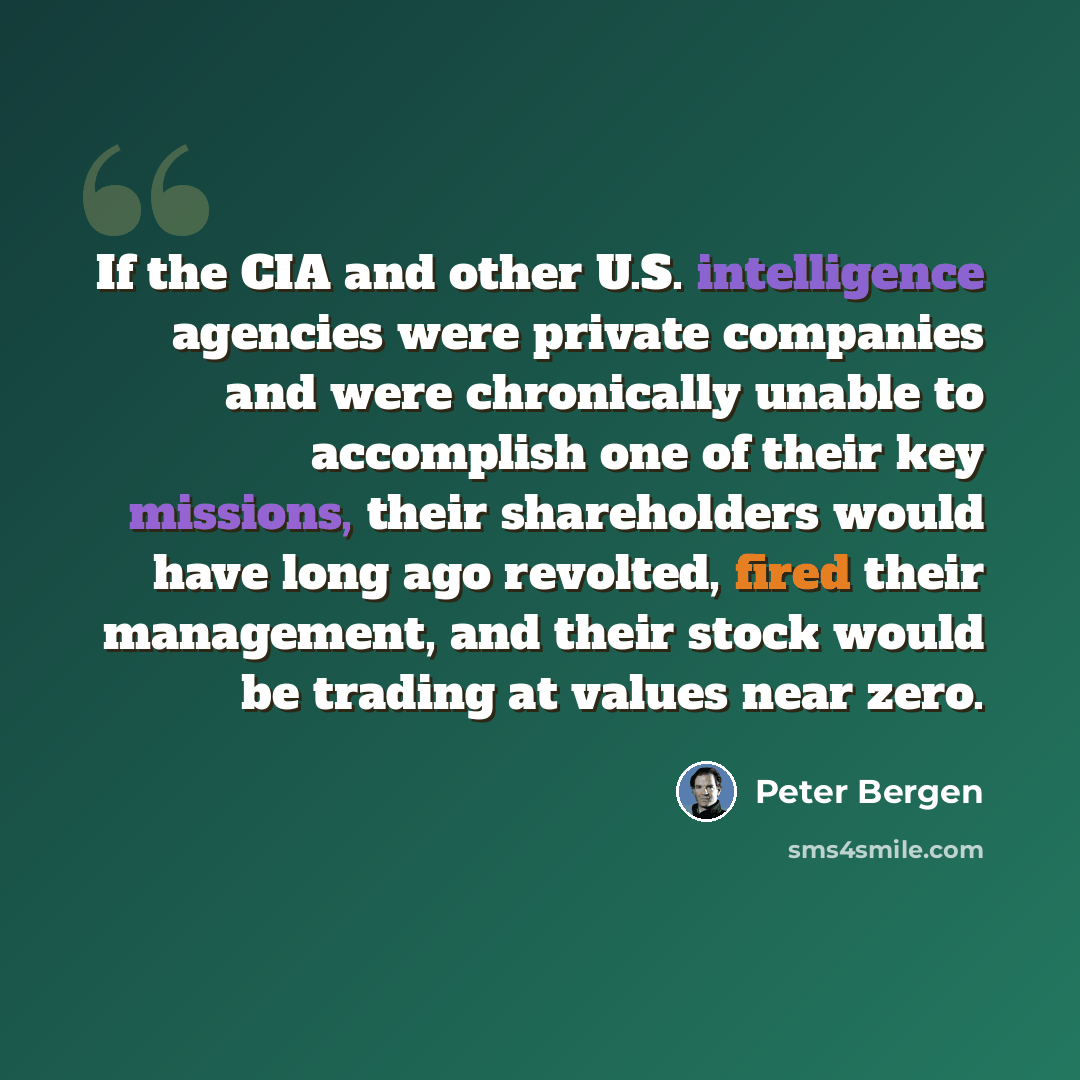 “If the CIA and other U.S. intelligence agencies were private companies and were chronically unable to accomplish one of their key missions, their shareholders would have long ago revolted, fired their management, and their stock would be trading at values near zero.” quote by Peter Bergen