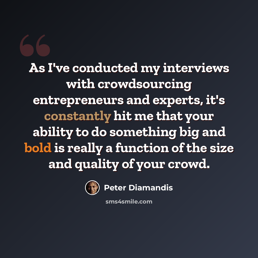 “As I've conducted my interviews with crowdsourcing entrepreneurs and experts, it's constantly hit me that your ability to do something big and bold is really a function of the size and quality of your crowd.” quote by Peter Diamandis