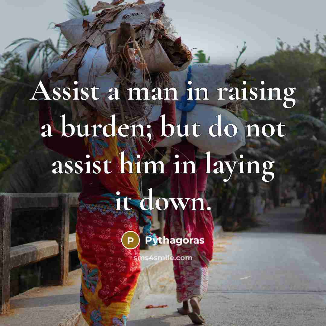 “Assist a man in raising a burden; but do not assist him in laying it down.” quote by Pythagoras
