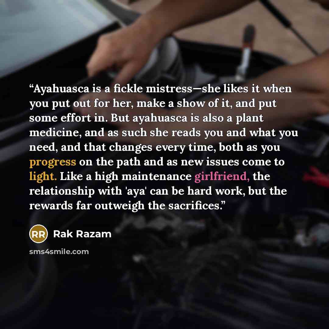 “Ayahuasca is a fickle mistress—she likes it when you put out for her, make a show of it, and put some effort in. But ayahuasca is also a plant medicine, and as such she reads you and what you need, and that changes every time, both as you progress on the path and as new issues come to light. Like…” quote by Rak Razam