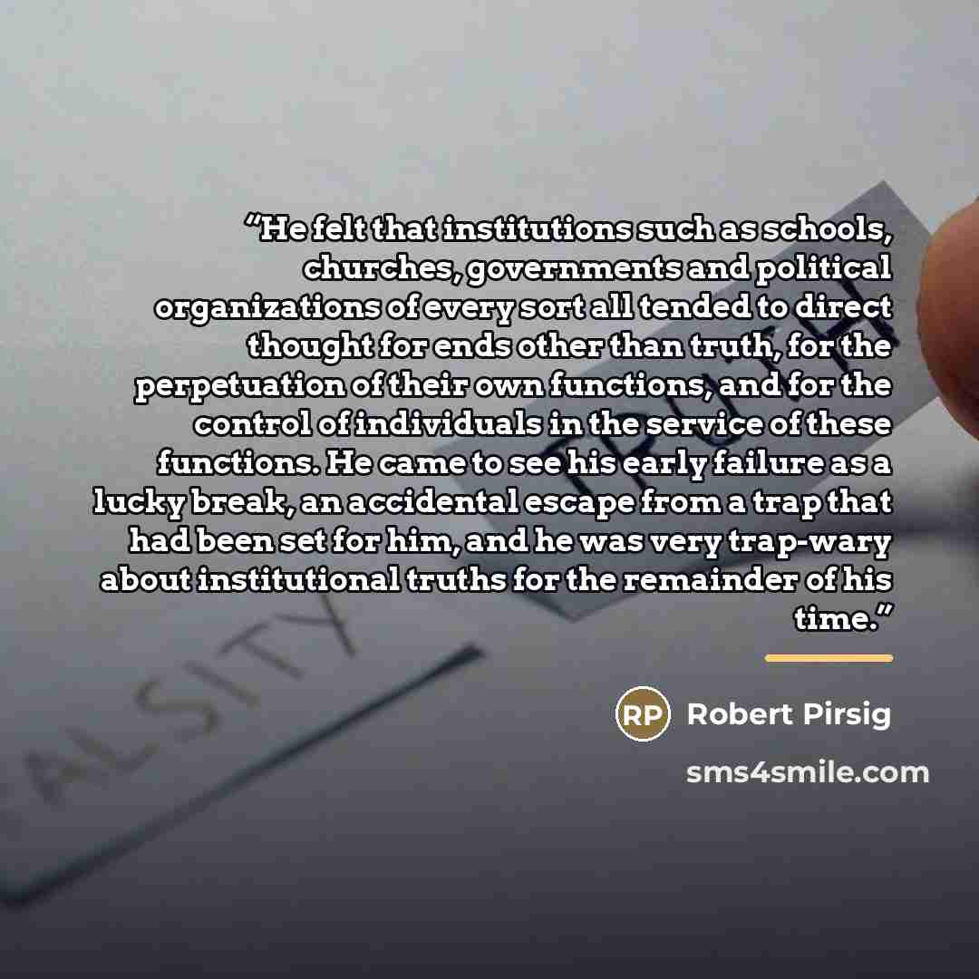 “He felt that institutions such as schools, churches, governments and political organizations of every sort all tended to direct thought for ends other than truth, for the perpetuation of their own functions, and for the control of individuals in the service of these functions. He came to see his…” quote by Robert Pirsig