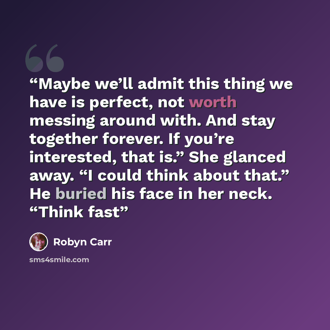 “Maybe we’ll admit this thing we have is perfect, not worth messing around with. And stay together forever. If you’re interested, that is.” She glanced away. “I could think about that.” He buried his face in her neck. “Think fast” quote by Robyn Carr